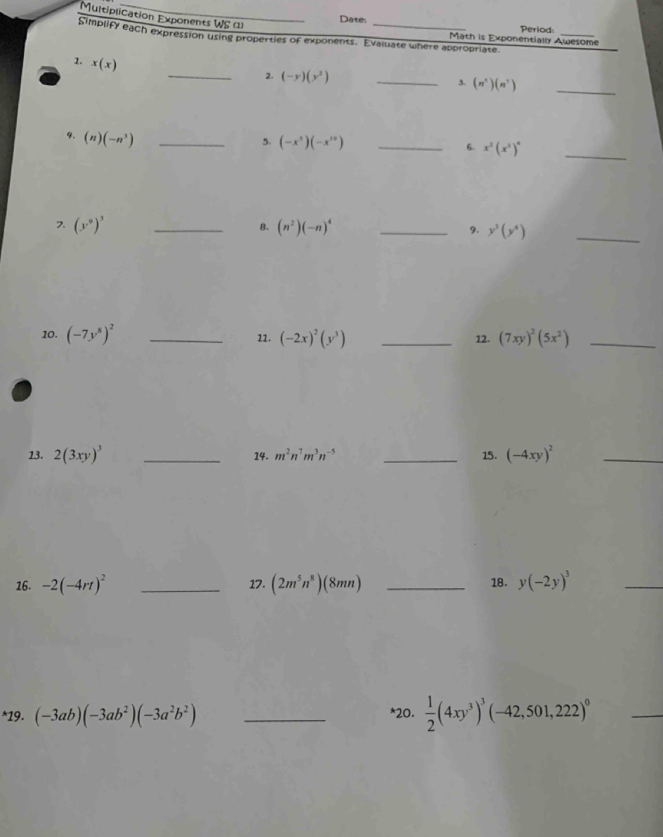 Multiplication Exponents WS (1) 
Date: 
Period:_ 
Simplify each expression using properties of exponents. Evaluate where appropriate. 
Math is Exponentially Awesome 
1. x(x)
_2. (-y)(y^2) _ 
3. (n^3)(n^7) _ 
4. (n)(-n^3) _ 
5. (-x^5)(-x^(10)) _6. x^2(x^3)^4
_ 
8. 
7. (y^9)^3 _ (n^2)(-n)^4 _9. y^3(y^4) _ 
10. (-7y^8)^2 _12. (-2x)^2(y^3) _12. (7xy)^2(5x^2) _ 
13. 2(3xy)^3 _14. m^2n^7m^3n^(-5) _15. (-4xy)^2 _ 
16. -2(-4rt)^2 _17. (2m^5n^8)(8mn) _18. y(-2y)^3
_ 
*19. (-3ab)(-3ab^2)(-3a^2b^2) _*20.  1/2 (4xy^3)^3(-42,501,222)^0
_