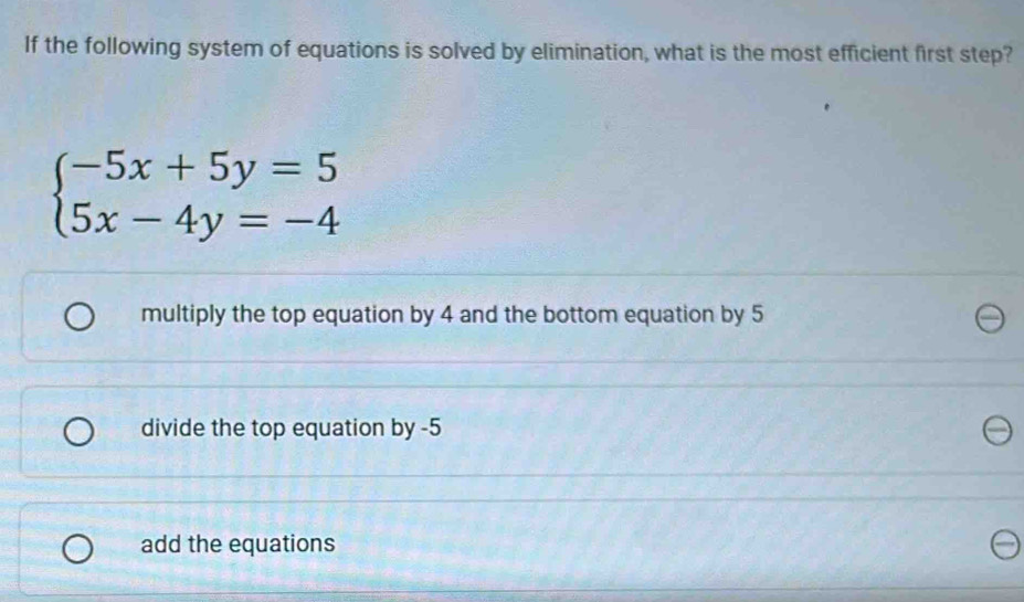 If the following system of equations is solved by elimination, what is the most efficient first step?
beginarrayl -5x+5y=5 5x-4y=-4endarray.
multiply the top equation by 4 and the bottom equation by 5
divide the top equation by -5
add the equations