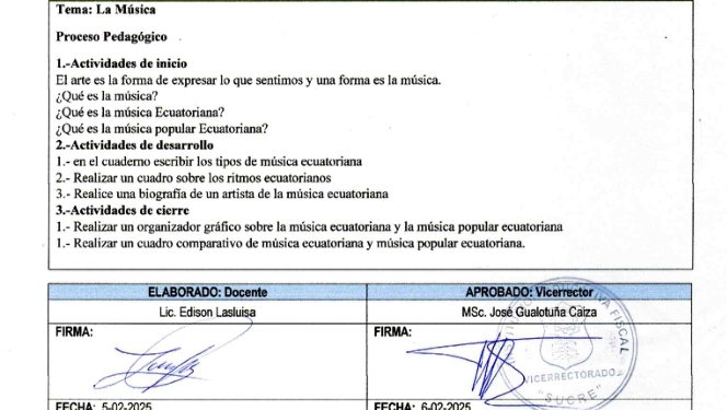 Tema: La Música 
Proceso Pedagógico 
1.-Actividades de inicio 
El arte es la forma de expresar lo que sentimos y una forma es la música. 
¿Qué es la música? 
¿¿Qué es la música Ecuatoriana? 
¿Qué es la música popular Ecuatoriana? 
2-Actividades de desarrollo 
1.- en el cuaderno escribir los tipos de música ecuatoriana 
2.- Realizar un cuadro sobre los ritmos ecuatorianos 
3.- Realice una biografía de un artista de la música ecuatoriana 
3.-Actividades de cierre 
1.- Realizar un organizador gráfico sobre la música ecuatoriana y la música popular ecuatoriana 
1.- Realizar un cuadro comparativo de música ecuatoriana y música popular ecuatoriana. 
FECHA: 5-02-2025 FFCHA· 6.02-2025