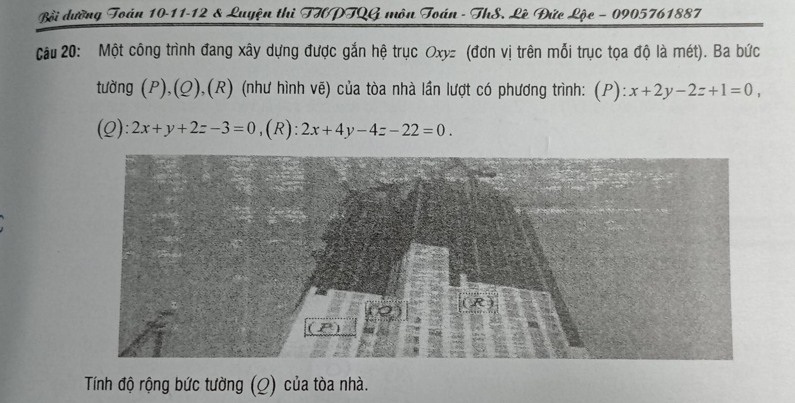 Bồi dưỡng Toán 10-11-12 & Luyện thi THPTQG môn Toán - ThS. Lê Đức Lộc - 0905761887 
Câu 20: Một công trình đang xây dựng được gắn hệ trục Oxyz (đơn vị trên mỗi trục tọa độ là mét). Ba bức 
tường (P),(Q),(R) (như hình vẽ) của tòa nhà lần lượt có phương trình: (P):x+2y-2z+1=0, 
(Q): 2x+y+2z-3=0 ,(R) ^· · 2x+4y-4z-22=0. 
Tính độ rộng bức tường (Q) của tòa nhà.