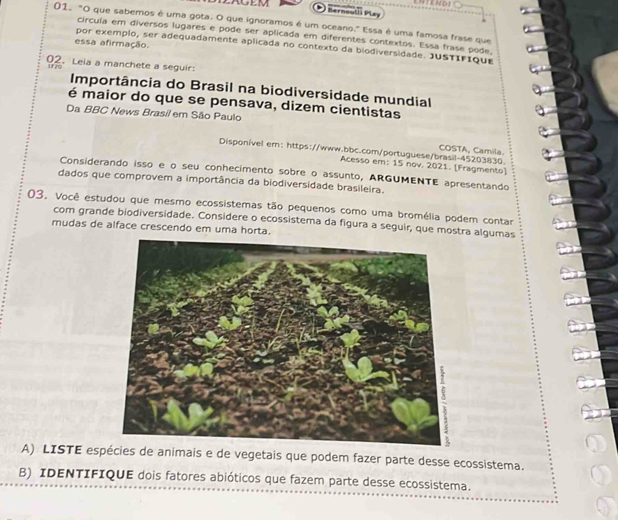 Bernoulli Play 
01. "O que sabemos é uma gota. O que ignoramos é um oceano." Essa é uma famosa frase que 
circula em diversos lugares e pode ser aplicada em diferentes contextos. Essa frase pode, 
essa afirmação. 
por exemplo, ser adequadamente aplicada no contexto da biodiversidade. JUSTIFique 
02. Leia a manchete a seguir: 
1120 
Importância do Brasil na biodiversidade mundial 
é maior do que se pensava, dizem cientistas 
Da BBC News Brasil em São Paulo 
COSTA, Camila. 
Disponível em: https://www.bbc.com/portuguese/brasil-45203830. 
Acesso em: 15 nov. 2021. [Fragmento) 
Considerando isso e o seu conhecimento sobre o assunto, ARGUMENTE apresentando 
dados que comprovem a importância da biodiversidade brasileira. 
03. Você estudou que mesmo ecossistemas tão pequenos como uma bromélia podem contar 
com grande biodiversidade. Considere o ecossistema da figura a seguir, que mostra algumas 
mudas de alface crescendo em uma horta. 
A) LISTE espécies de animais e de vegetais que podem fazer parte desse ecossistema. 
B) IDENTIFIQUE dois fatores abióticos que fazem parte desse ecossistema.