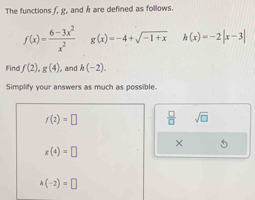 The functions f, g, and h are defined as follows.
f(x)= (6-3x^2)/x^2  g(x)=-4+sqrt(-1+x) h(x)=-2|x-3|
Find f(2),g(4) , and h(-2). 
Simplify your answers as much as possible.
f(2)=□
 □ /□   sqrt(□ ) 
×
g(4)=□
h(-2)=□