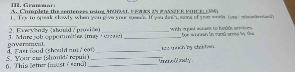 Grammar: 
A. Complete the sentences using MODAL VERBS IN PASSIVE VOICE: (3M) 
1. Try to speak slowly when you give your speech. If you don’t, some of your words (can / misunderstand) 
_ 
2. Everybody (should / provide) _with equal access to health services. 
3. More job opportunities (may / create) _for women in rural areas by the 
government. 
4. Fast food (should not / eat) _too much by children. 
5. Your car (should/ repair) _. 
6. This letter (must / send) _immediately .