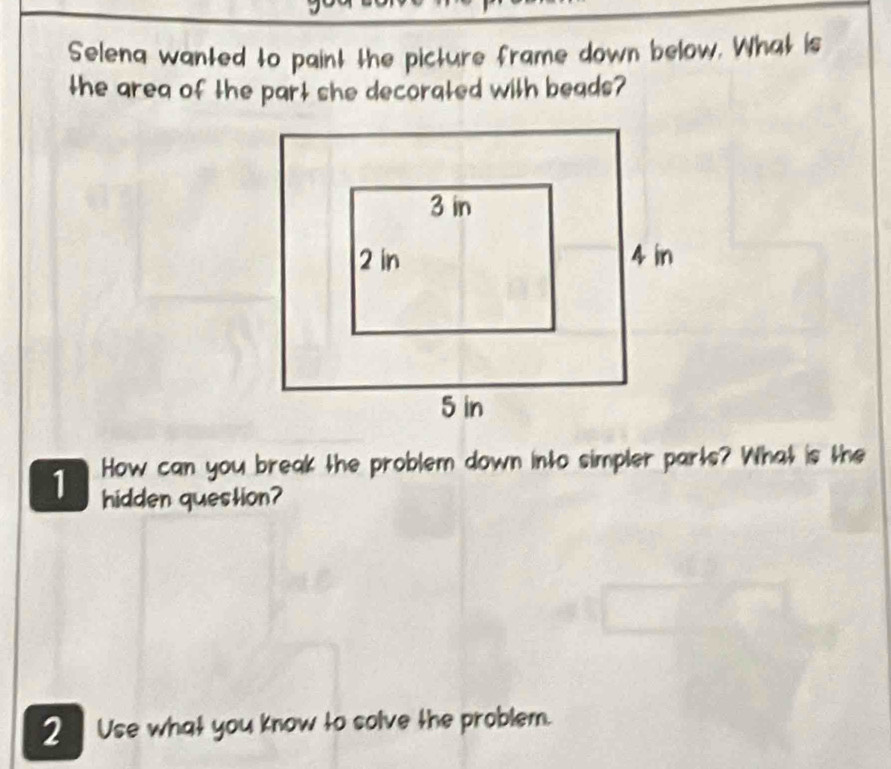 Selena wanted to paint the picture frame down below. What is 
the area of the part she decorated with beads? 
1 How can you break the problem down into simpler parts? What is the 
hidden question? 
2 Use what you know to solve the problem.