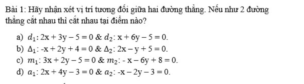 Hãy nhận xét vị trí tương đổi giữa hai đường thẳng. Nếu như 2 đường
thẳng cắt nhau thì cắt nhau tại điểm nào?
a) d_1:2x+3y-5=0 & d_2:x+6y-5=0.
b) △ _1:-x+2y+4=0 & △ _2:2x-y+5=0.
c) m_1:3x+2y-5=0 & m_2:-x-6y+8=0.
d) a_1:2x+4y-3=0 & a_2:-x-2y-3=0.