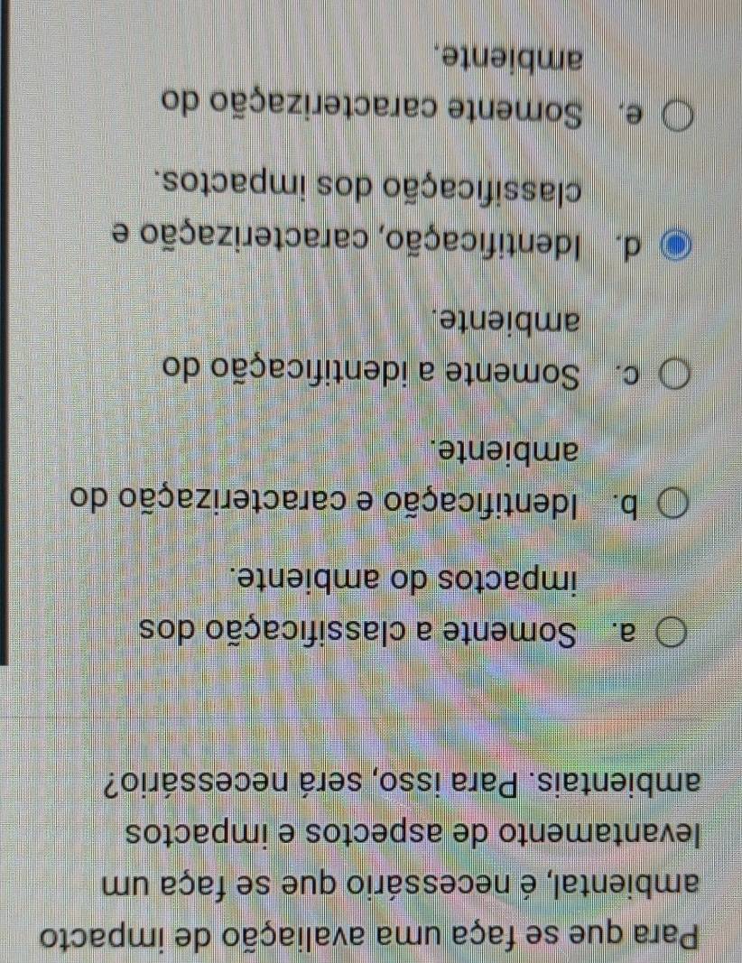 Para que se faça uma avaliação de impacto
ambiental, é necessário que se faça um
levantamento de aspectos e impactos
ambientais. Para isso, será necessário?
a. Somente a classificação dos
impactos do ambiente.
b. Identificação e caracterização do
ambiente.
c. Somente a identificação do
ambiente.
d. Identificação, caracterização e
classificação dos impactos.
e. Somente caracterização do
ambiente.