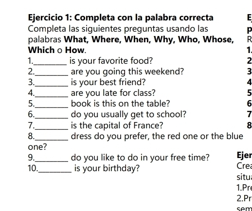 Completa con la palabra correcta E 
Completa las siguientes preguntas usando las p 
palabras What, Where, When, Why, Who, Whose, R 
Which o How. 1. 
1._ is your favorite food? 2 
2._ are you going this weekend? 3 
3._ is your best friend? 4 
4._ are you late for class? 5 
5._ book is this on the table? 6 
6._ do you usually get to school? 7 
7._ is the capital of France? 8 
8._ dress do you prefer, the red one or the blue 
one? 
9._ do you like to do in your free time? Ejer 
10._ is your birthday? Cre 
situ 
1. Pr 
2.Pr 
sem