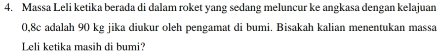 Massa Leli ketika berada di dalam roket yang sedang meluncur ke angkasa dengan kelajuan
0,8c adalah 90 kg jika diukur oleh pengamat di bumi. Bisakah kalian menentukan massa 
Leli ketika masih di bumi?