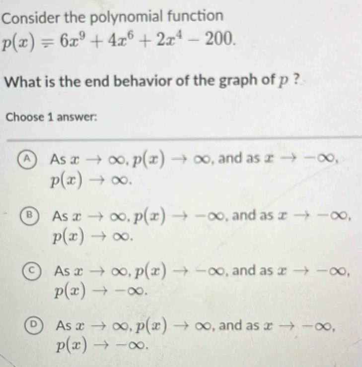 Consider the polynomial function
p(x)=6x^9+4x^6+2x^4-200. 
What is the end behavior of the graph of p ?
Choose 1 answer:
A Asxto ∈fty , p(x)to ∈fty , and as xto -∈fty ,
p(x)to ∈fty.
B Asxto ∈fty , p(x)to -∈fty , and as xto -∈fty ,
p(x)to ∈fty.
C As xto ∈fty , p(x)to -∈fty , and as xto -∈fty ,
p(x)to -∈fty.
D As xto ∈fty , p(x)to ∈fty , and as xto -∈fty ,
p(x)to -∈fty.