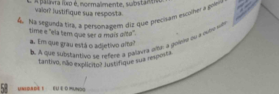 A palavra lixo é, normalmente, substantiv 
valor? Justifique sua resposta. 
4. Na segunda tira, a personagem diz que precisam escolher a goleira 
time e ''ela tem que ser a mais alta'. 
b. A que substantivo se refere a palavra alta: a goleira ou a outro subs 
a. Em que grau está o adjetivo alta? 
tantivo, não explícito? Justifique sua resposta.
58 UNIDADE 1 EU E O MUNDo