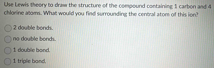 Use Lewis theory to draw the structure of the compound containing 1 carbon and 4
chlorine atoms. What would you find surrounding the central atom of this ion?
2 double bonds.
no double bonds.
1 double bond.
1 triple bond.