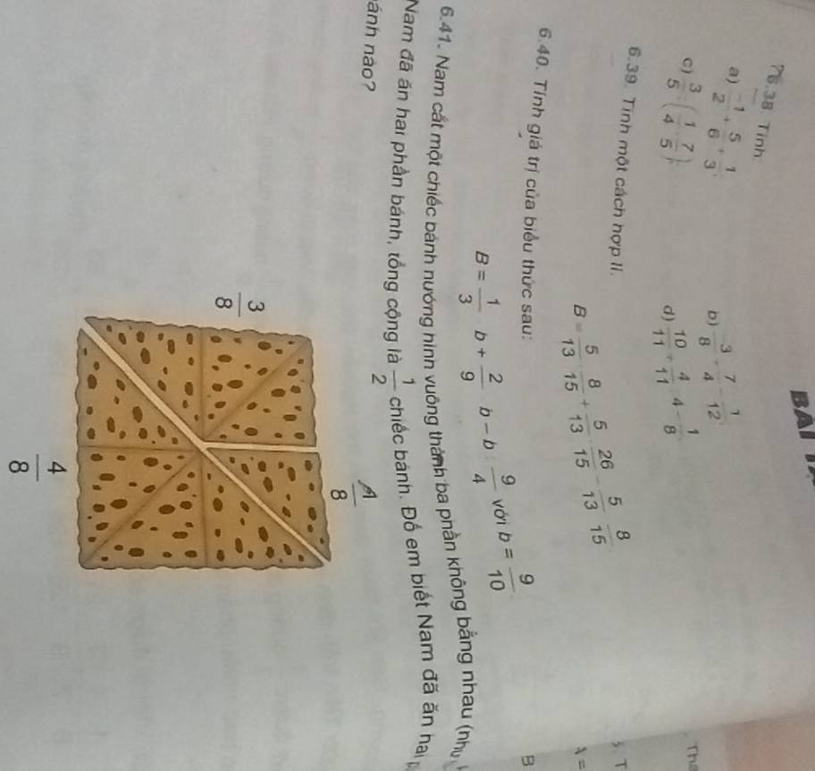 BAI T
?5.38. Tinh
a)  (-1)/2 + 5/6 + 1/3 ;
b)  (-3)/8 + 7/4 - 1/12 
C)  3/5 :( 1/4 ·  7/5 );
d)  10/11 + 4/11 4- 1/8 
The
6.39. Tinh một cách hợp II. 3. T
lambda =
6.40. Tính giá trị của biểu thức sau:
B= 1/3 b+ 2/9 b-b 9/4 vd b= 9/10 
B
6.41. Nam cất một chiếc bánh nướng hình vuông thành ba phần không bằng nhau (nhị
Nam đã ăn hai phần bánh, tổng cộng là  1/2 chie c bánh. Đố em biết Nam đã ăn haip
ánh nào?
 A/8 
 3/8 
 4/8 