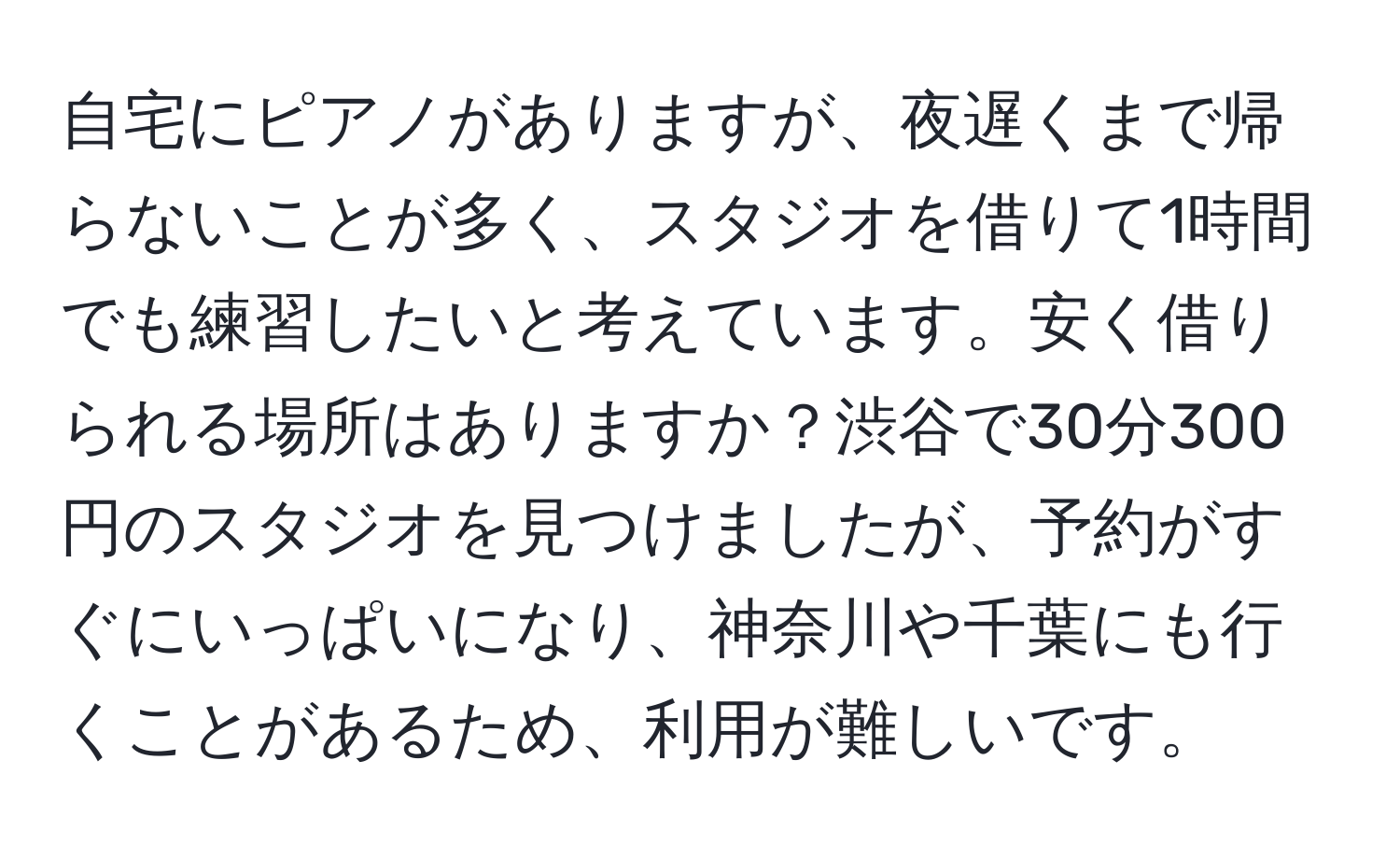 自宅にピアノがありますが、夜遅くまで帰らないことが多く、スタジオを借りて1時間でも練習したいと考えています。安く借りられる場所はありますか？渋谷で30分300円のスタジオを見つけましたが、予約がすぐにいっぱいになり、神奈川や千葉にも行くことがあるため、利用が難しいです。