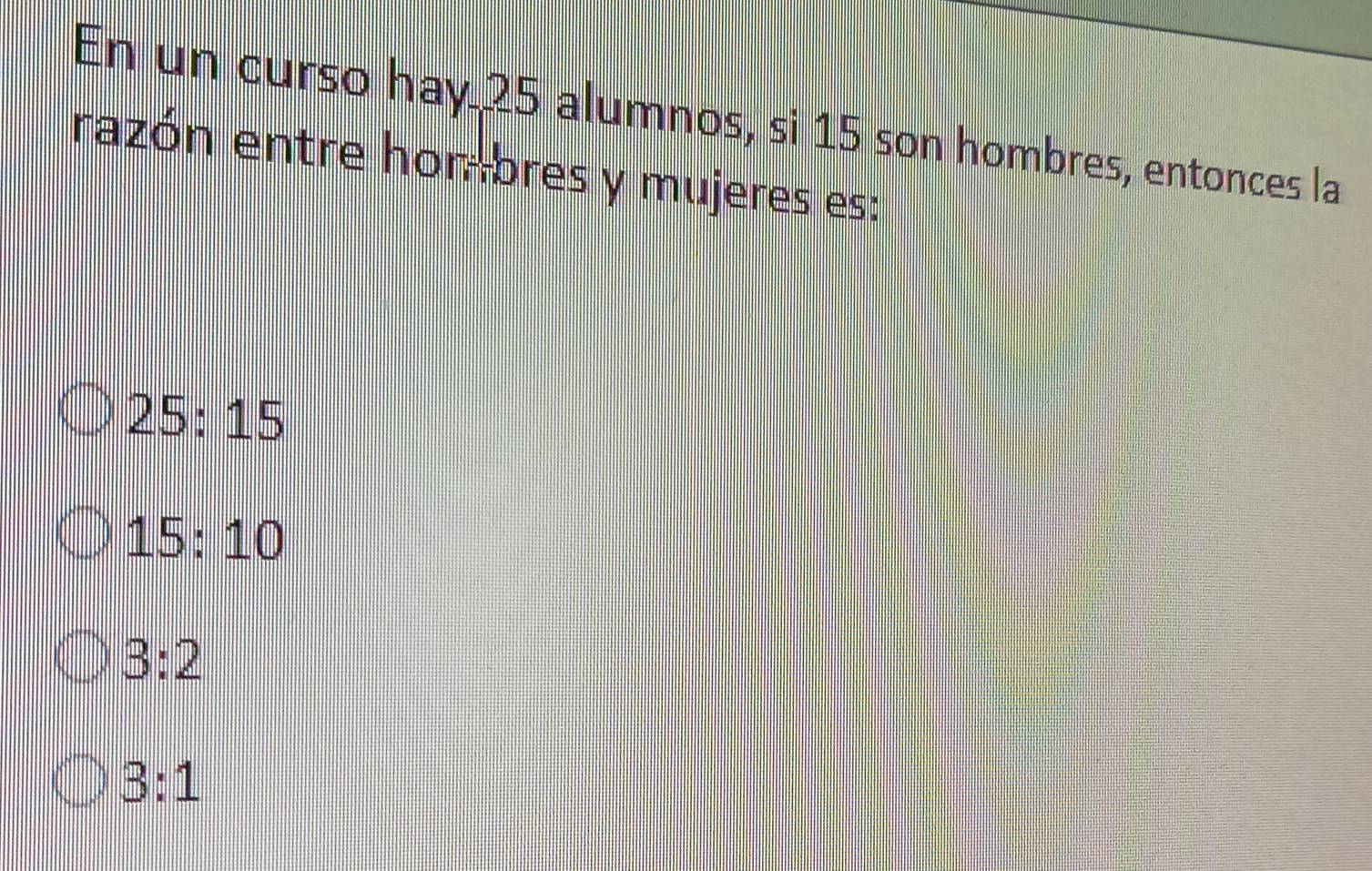 En un curso hay 25 alumnos, si 15 son hombres, entonces la
razón entre hon-bres y mujeres es:
25:15
15:10
3:2
3:1