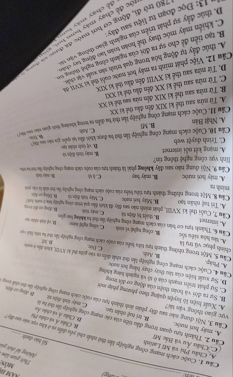 ven: _wung)
NAM H
Môn
Thời gian làm 
(không kể thời gia
A. Châu Phi và Mĩ Latinh
C. Châu Âu và Bắc Mĩ
Cầu 1. Cuộc cách mạng công nghiệp lần thứ nhất chủ yếu diễn ra ở khu vực nào sau đây
Số báo danh:
Cầu 2. Thành tựu quan trọng đầu tiên của các mạng công nghiệp lần thứ ba là
B. Châu Á và châu Phi
D. Châu Á và châu Âu
A. máy hơi nước. B. trí tuệ nhân tạo. C. máy tính điện tử.
ực giao thông vận tải?
Câu 3. Nội dung nào sau đây phản ánh thành tựu của cuộc cách mạng công nghiệp lần thứ nhất trong
A. Xuất hiện lò luyện quặng theo phương pháp mới
D. động cơ điện.
B. Sự ra đời và hoàn thiện của động cơ đốt trong
C. Sự phát triển mạnh của ô tô và ngành hàng không
D. Sự xuất hiện của tàu thủy chạy bằng hơi nước
A. Pháp. B. Anh.
Câu 4. Cuộc cách mạng công nghiệp lần thứ nhất diễn ra vào giữa thế kỉ XVIII, khởi đầu ở nước
chinh phục vũ trụ là
C. Đức. D. Mĩ.
Câu 5. Một trong những thành tựu tiêu biểu của cuộc cách mạng công nghiệp lần thứ ba trên lĩnh vực
A. tàu hỏa siêu tốc B. công nghệ vi sinh C. công nghệ nano D. vệ tinh nhân tạo
Câu 6. Thành tựu cơ bản của cách mạng công nghiệp lần thứ ba không bao gồm
A. internet B. thiết bị điện tử C. máy tính D. động cơ đốt trong
Câu 7. Cuối thế ki XVIII, phát minh nào sau đây đã khởi đầu quá trình công nghiệp hóa ở nước Anh?
A. Trí tuệ nhân tạo B. Máy hơi nước  C. Máy tính điện tử  D. Động cơ điện
Câu 8. Một trong những thành tựu tiêu biểu của cuộc cách mạng công nghiệp lần thứ nhất là việc phát
minh ra
A. máy hơi nước B. máy bay C. ô tô D. máy tính
Câu 9. Nội dung nào sau đây không phải là thành tựu của cuộc cách mạng công nghiệp lần thứ ba trên
lĩnh vực công nghệ thông tin?
A. mạng kết nối internet B. máy tính điện từ
C. Trình duyệt web D. vệ tinh nhân tạo
Câu 10. Cuộc cách mạng công nghiệp lần thứ ba được khởi đầu tại quốc gia nào sau đây?
D. Đức
A. Nhật Bản B. Mĩ C. Anh
Câu 11. Cuộc cách mạng công nghiệp lần thứ ba diễn ra trong khoảng thời gian no sau đây2
A. Từ nửa sau thế kỉ XIX đến đầu thế ki XX
B. Từ nửa sau thế ki XIX đến nửa sau thế ki XX
C. Từ nửa sau thế ki XX đến đầu thế ki XXI
D. Từ nửa sau thế ki XVIII đến đầu thế ki XIX
Câu 12. Việc phát minh ra máy hơi nước cuối thế ki XVII đã
A. thúc đầy tự động hóa trong quá trình sản xuất vật chất
B. tạo tiền đề cho sự ra đời của ngành công nghệ thông tin
C. khiến máy móc thay thế hoàn toàn lao động tay chân
D. thúc đầy sự phát triền của ngành giao thông vận tả
180 trở đi, động cơ hơi nước đã được sử dụng
đớ c để chạy máy bơm hơi, giú
để chạy máy bơn
*   3 :  Đ ọc đoạn tư liệu sau đây