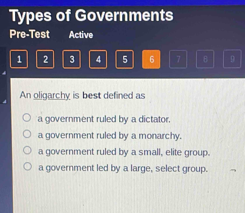 Types of Governments
Pre-Test Active
1 2 3 4 5 6 7 B 9
An oligarchy is best defined as
a government ruled by a dictator.
a government ruled by a monarchy.
a government ruled by a small, elite group.
a government led by a large, select group.