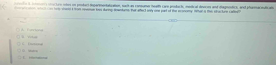 Johnson & Johnson's structure relies on product departmentalization, such as consumer health care products, medical devices and diagnostics, and pharmaceuticals
diversification, which can help shield it from revenue loss during downturns that affect only one part of the economy. What is this structure called?
A.Functional
B. Virtual
C. Divisional
D、 Matrix
E. International