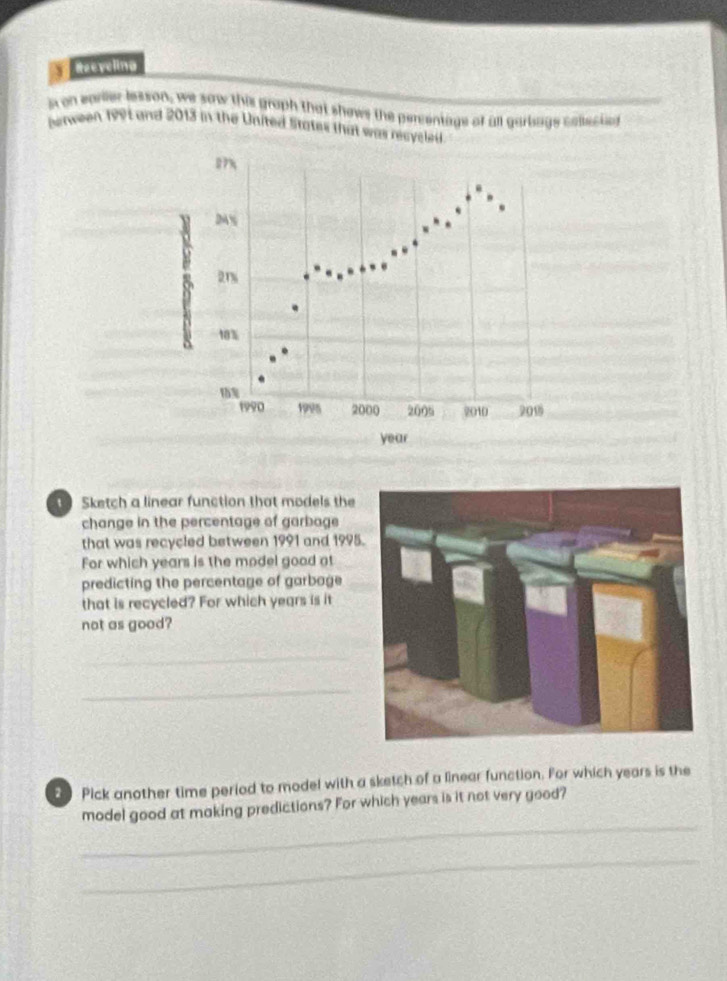 Reeveling 
s on earler lesson, we saw this graph that shows the percentage of all garbage cosectn 
serween 1991 and 2013 in the United States that was recyc 
Sketch a linear function that models the 
change in the percentage of garbage 
that was recycled between 1991 and 1995 
For which years is the model good at 
predicting the percentage of garbage 
that is recycled? For which years is it 
not as good? 
_ 
_ 
2 Pick another time period to model with a sketch of a linear function. For which years is the 
_ 
model good at making predictions? For which years is it not very good? 
_