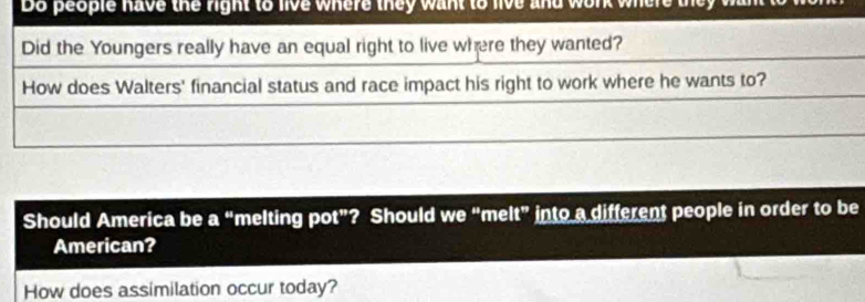 Do people have the right to live where they want to live and work where 
Did the Youngers really have an equal right to live where they wanted? 
How does Walters' financial status and race impact his right to work where he wants to? 
Should America be 2 n “melting pot”? Should we “melt” into a different people in order to be 
American? 
How does assimilation occur today?