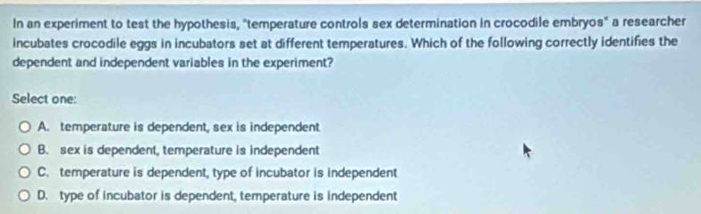 In an experiment to test the hypothesis, "temperature controls sex determination in crocodile embryos" a researcher
incubates crocodile eggs in incubators set at different temperatures. Which of the following correctly identifies the
dependent and independent variables in the experiment?
Select one:
A. temperature is dependent, sex is independent
B. sex is dependent, temperature is independent
C. temperature is dependent, type of incubator is independent
D. type of incubator is dependent, temperature is independent