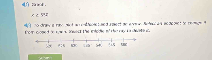 Graph.
x≥ 550
To draw a ray, plot an endpoint and select an arrow. Select an endpoint to change it 
from closed to open. Select the middle of the ray to delete it. 
Submit