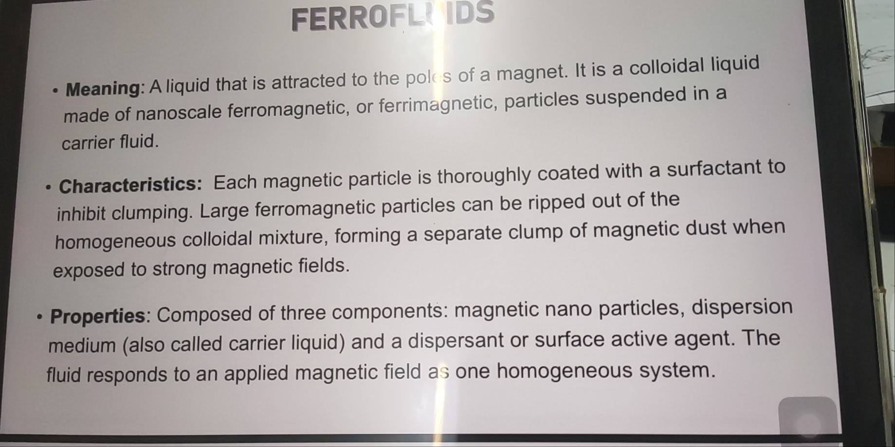 FERROFLUIDS 
Meaning: A liquid that is attracted to the poles of a magnet. It is a colloidal liquid 
made of nanoscale ferromagnetic, or ferrimagnetic, particles suspended in a 
carrier fluid. 
Characteristics: Each magnetic particle is thoroughly coated with a surfactant to 
inhibit clumping. Large ferromagnetic particles can be ripped out of the 
homogeneous colloidal mixture, forming a separate clump of magnetic dust when 
exposed to strong magnetic fields. 
Properties: Composed of three components: magnetic nano particles, dispersion 
medium (also called carrier liquid) and a dispersant or surface active agent. The 
fluid responds to an applied magnetic field as one homogeneous system.