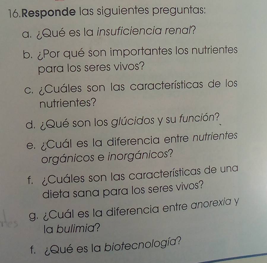 Responde las siguientes preguntas: 
a. ¿Qué es la insuficiencia renal? 
b. ¿Por qué son importantes los nutrientes 
para los seres vivos? 
c. ¿Cuáles son las características de los 
nutrientes? 
d. ¿Qué son los glúcidos y su función? 
e. ¿Cuál es la diferencia entre nutrientes 
orgánicos e inorgánicos? 
f ¿Cuáles son las características de una 
dieta sana para los seres vivos? 
g. ¿Cuál es la diferencia entre anorexia y 
la bulimia? 
f. ¿Qué es la biotecnología?