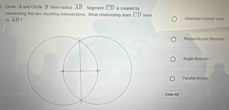 Circle A and Circle B have radius overline AB. Segment overline CD is created by
connecting the two resulting intersections. What relationship does overline CD have
to overline AB ? Alternate Interior Line
Perpendicular Bisector
Angle Bisector
Parallel Divider
Clear All