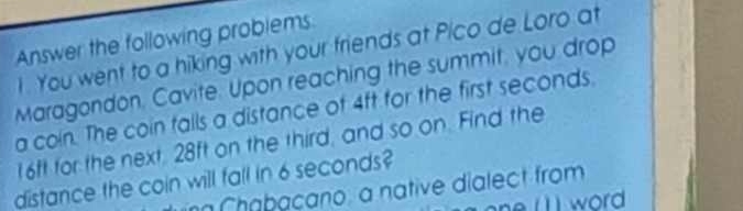 Answer the following problems. 
I. You went to a hiking with your friends at Pico de Loro at 
Maragondon. Cavite. Upon reaching the summit, you drop 
a coin. The coin falls a distance of 4ft for the first seconds.
16ft for the next, 28ft on the third, and so on. Find the 
distance the coin will fall in 6 seconds? 
ng Chabaçano, a native dialect from