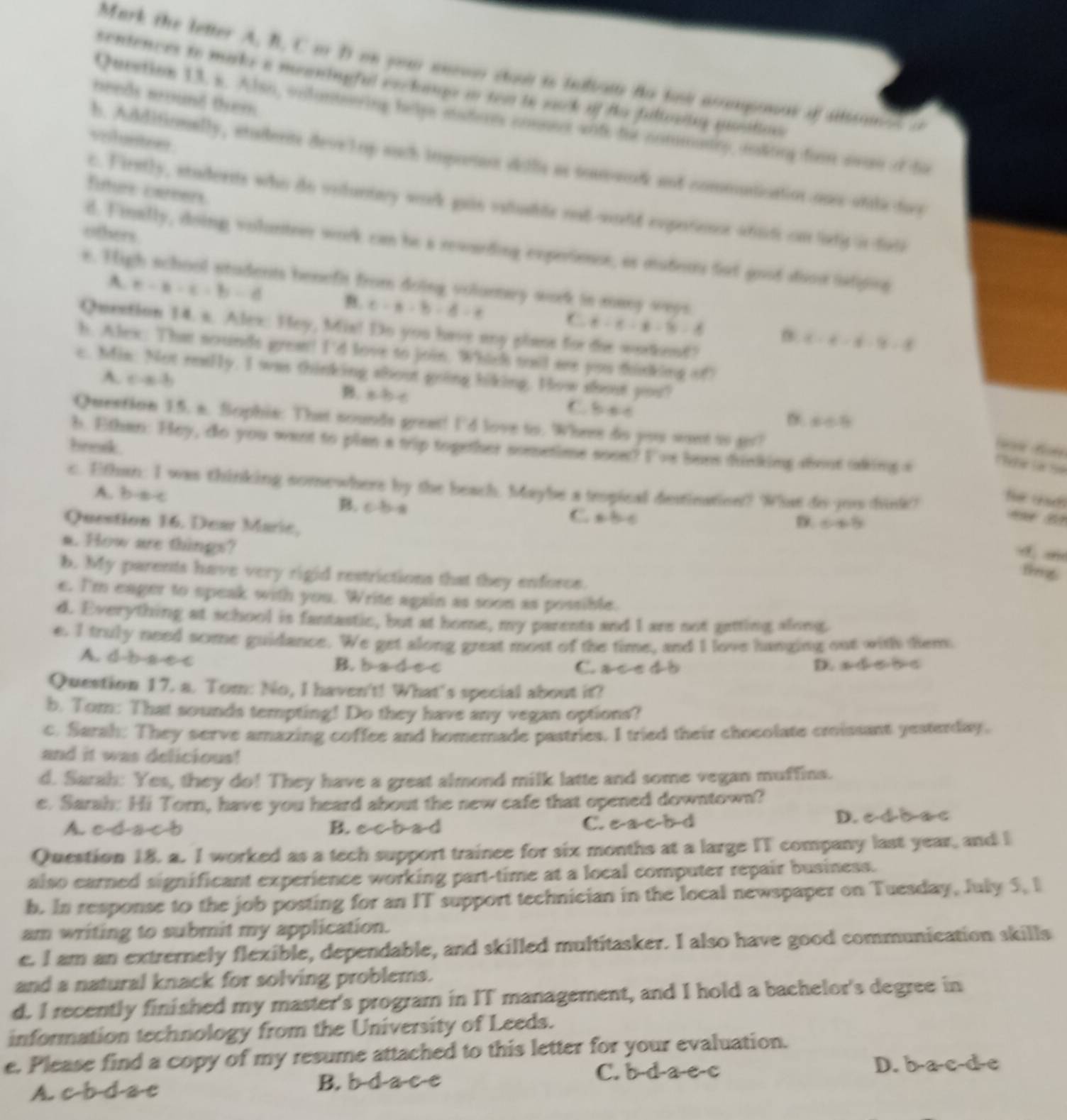 Mark the letter A, B. C o D on you anow co is telbam to tow anmponas of siiton   
centences to make a meaningful eechauge to tww te sack of te fuliowing positios
needs wound them.
Queetion 13. s. Also, vnlunteering helps saderts commecr wite the commary, mking fom avan of da
voluntees
b. Additionally, atuderits deve lop such impetun dillie as soamacdk and commntication ons otiledoce
futurs careers
c. Firstly, studornts who do votuntay work gain vstuable nat-world expestionce afnd cn lafy in fate
others.
d. Finally, doing volunteer work can he a rewarding experience, as mudeurs fot good doos ielipina
e. High school students benefit from doing volumay work in many ways
A c-a-c=b-d
B. c-a-b-d-e
C. 6-x-6-9-8
Quention 14. s. Alex: Hey, Mis! Do you have any plaos for the workend?
x-4-4-9=8
h. Alex: That sounds grea! I'd love to join. Which toil ae yuu finking of?
c. Mim: Not reaily. I was thinking shout going hiking. How shout you?
A. c· a· b
B. =bc C b∈ A
x∈ R
Question 15. a. Sophie: That sounds great! I'd love to. Where do you want to ar?
b. Ethen: Hey, do you want to plan a trip together sometime soee? I've bens tinking stout akimg s
bresk.   
Cbe ln Sé
c. Ethan: I was thinking somewhere by the beach. Maybe a tropical desination? What do jou dink?
he usd
A. b-a-c B. c.b.a
C. a· b· c
Question 16. Dear Maric,   B
D 045
a. How are things?
r
ting
b. My parents have very rigid restrictions that they enforce.
e. I'm eager to speak with you. Write again as soon as possible.
d. Everything at school is fantastic, but at home, my parents and I are not getting along.
e. I truly need some guidance. We get along great most of the time, and I love hanging out with tem
A. d b-a e c B. b a d e c C. ace d b
D. s=sqrt() she
Question 17. a. Tom: No, I haven't! What's special about it?
b. Tom: That sounds tempting! Do they have any vegan options?
c, Sarah: They serve amazing coffee and homemade pastries. I tried their chocolate croissant yesterday.
and it was delicious!
d. Sarah: Yes, they do! They have a great almond milk latte and some vegan muffins.
e. Sarah: Hi Torn, have you heard about the new cafe that opened downtown?
A. c d a c b B. c 7/1 abad C. e a c bd D. e d d ac
Question 18. a. I worked as a tech support trainee for six months at a large IT company last year, and l
also earned significant experience working part-time at a local computer repair business.
b. In response to the job posting for an IT support technician in the local newspaper on Tuesday, July 5, l
am writing to submit my application.
e. I am an extrernely flexible, dependable, and skilled multitasker. I also have good communication skills
and a natural knack for solving problems.
d. I recently finished my master's program in IT management, and I hold a bachelor's degree in
information technology from the University of Leeds.
e. Please find a copy of my resume attached to this letter for your evaluation.
C. b-d-a-e-c D. b-a-c-d-e
A. c-b-d-a-c B. b-d-a-c-e