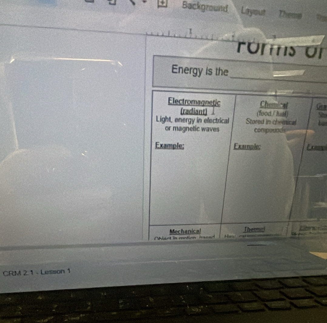 Background Layout Theme 
roms or 
Energy is the_ 
Electromagnetic Chemical n 
(radiant) (food / tual) a 
Light, energy in electrical Stored in chemical 
or magnetic waves componads 
Example: Example: 
Mechanical Theomal 
hiect in mntion haced 
CRM 2 1 - Lesson 1