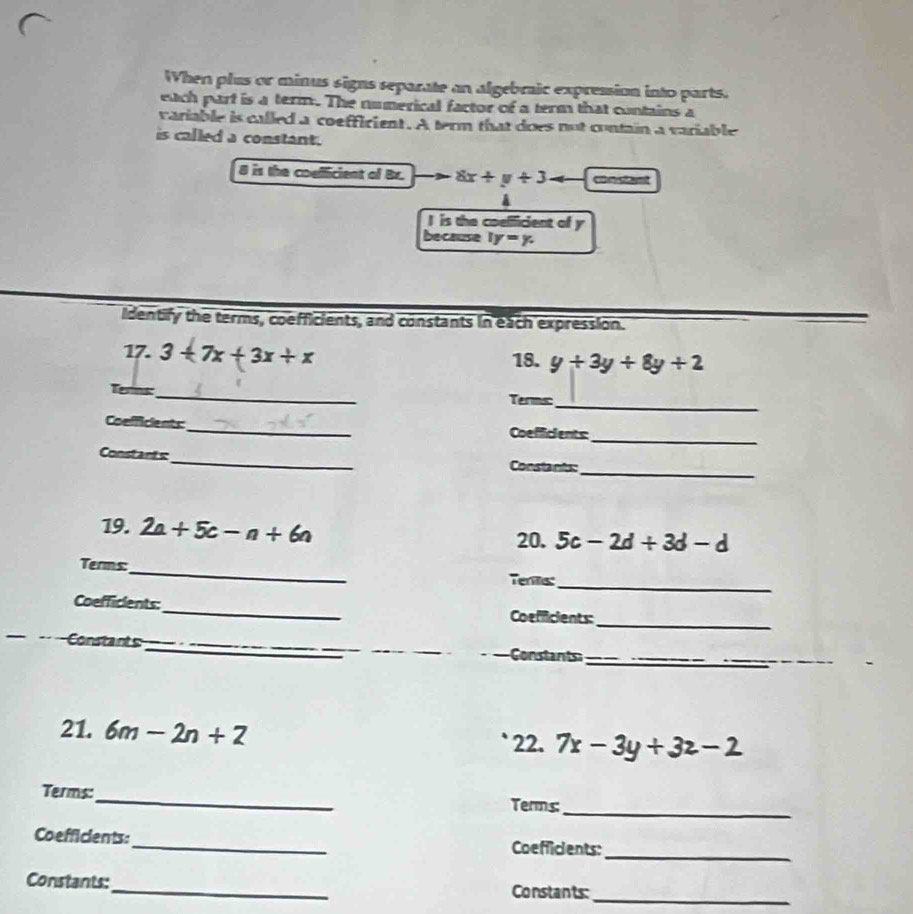 When plus or minus signs separate an algebraic expression into parts. 
each part is a term. The numerical factor of a term that contains a 
variable is called a coeffirient. A term that does not contain a variable 
is called a constant. 
8 is the coulficient of Br. 8x+y+3 constant 
I is the coelficient of y
because ly=y. 
Identify the terms, coefficients, and constants in each expression. 
17. 3+7x+3x+x 18. y+3y+8y+2
_ 
Terins_ Terms: 
_ 
Coelficients_ Coefficients 
Constants_ Constants: 
_ 
19. 2a+5c-n+6n
20. 5c-2d+3d-d
_ 
Terms: 
Tenms: 
_ 
Coefficients:_ Coefficients: 
_ 
Constants ___Constant__ 
_ 
21. 6m-2n+2 22. 7x-3y+3z-2
Terms:_ Terms 
_ 
Coefficients:_ Coefficients: 
_ 
_ 
Constants: 
Constants: 
_