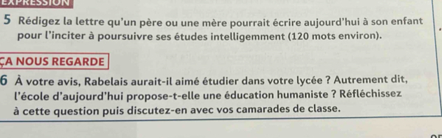 EXPRESSION 
5 Rédigez la lettre qu'un père ou une mère pourrait écrire aujourd'hui à son enfant 
pour l’inciter à poursuivre ses études intelligemment (120 mots environ). 
ÇA NOUS REGARDE 
6 À votre avis, Rabelais aurait-il aimé étudier dans votre lycée ? Autrement dit, 
l'école d'aujourd’hui propose-t-elle une éducation humaniste ? Réfléchissez 
à cette question puis discutez-en avec vos camarades de classe.