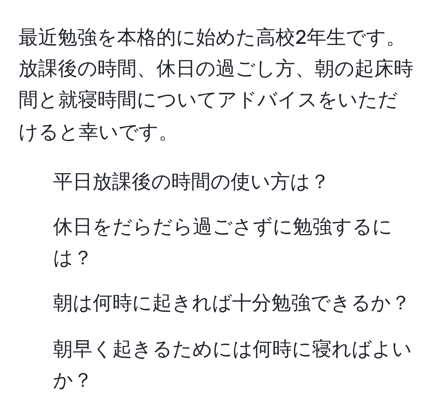 最近勉強を本格的に始めた高校2年生です。放課後の時間、休日の過ごし方、朝の起床時間と就寝時間についてアドバイスをいただけると幸いです。

1. 平日放課後の時間の使い方は？
2. 休日をだらだら過ごさずに勉強するには？
3. 朝は何時に起きれば十分勉強できるか？
4. 朝早く起きるためには何時に寝ればよいか？