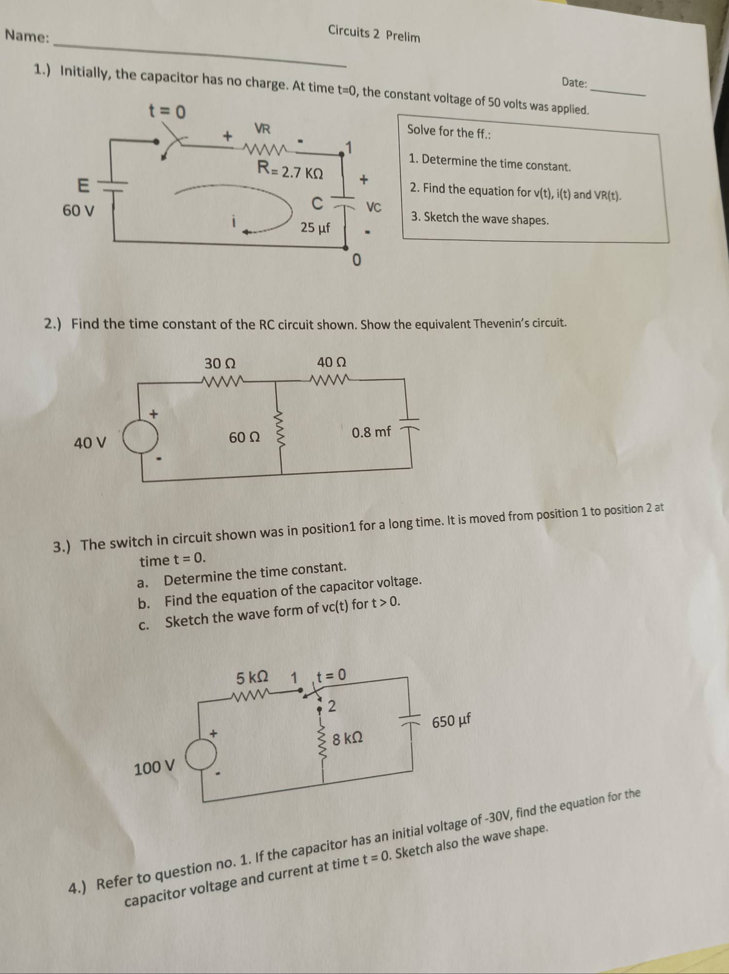 Name:
Circuits 2 Prelim
Date:
1.) Initially, the capacitor has no charge. At time t=0 , the constant voltage of 50 volts was applied._
Solve for the ff.:
1. Determine the time constant.
2. Find the equation for v(t),i(t) and VR(t).
3. Sketch the wave shapes.
2.) Find the time constant of the RC circuit shown. Show the equivalent Thevenin’s circuit.
3.) The switch in circuit shown was in position1 for a long time. It is moved from position 1 to position 2 at
time t=0.
a. Determine the time constant.
b. Find the equation of the capacitor voltage.
c. Sketch the wave form of vc(t) for t>0.
4.) Refer to question no. 1. If the capacitor has an initial voltage of0V, find the equation for the
capacitor voltage and current at time t=0. Sketch also the wave shape.