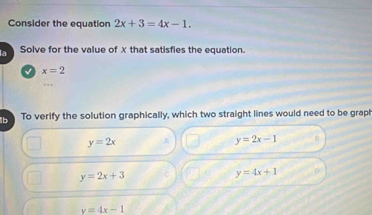 Consider the equation 2x+3=4x-1. 
la Solve for the value of X that satisfies the equation.
√ x=2
1b To verify the solution graphically, which two straight lines would need to be graph
y=2x ^ y=2x-1 B
y=2x+3
y=4x+1 D
y=4x-1