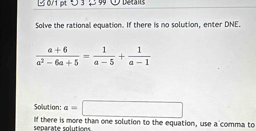 つ 3 99 Details 
Solve the rational equation. If there is no solution, enter DNE.
 (a+6)/a^2-6a+5 = 1/a-5 + 1/a-1 
Solution: a=□
If there is more than one solution to the equation, use a comma to 
separate solutions.