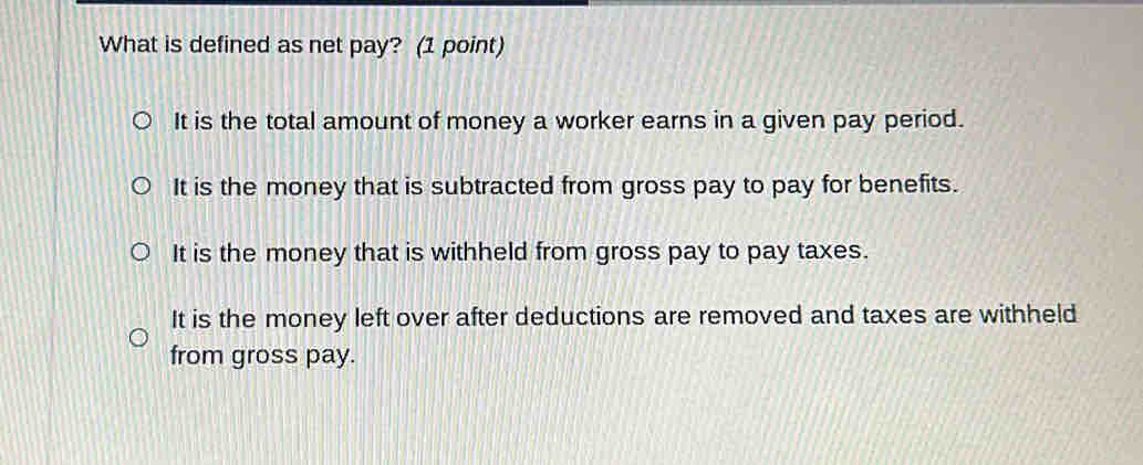 What is defined as net pay? (1 point)
It is the total amount of money a worker earns in a given pay period.
It is the money that is subtracted from gross pay to pay for benefits.
It is the money that is withheld from gross pay to pay taxes.
It is the money left over after deductions are removed and taxes are withheld
from gross pay.