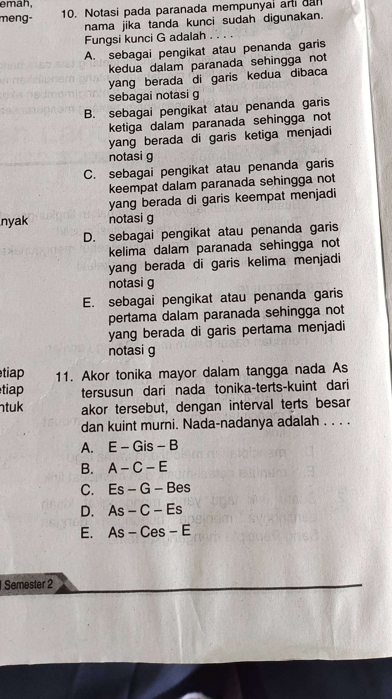 emah,
meng- 10. Notasi pada paranada mempunyai arti dan
nama jika tanda kunci sudah digunakan.
Fungsi kunci G adalah
A. sebagai pengikat atau penanda garis
kedua dalam paranada sehingga not
yang berada di garis kedua dibaca
sebagai notasi g
B. sebagai pengikat atau penanda garis
ketiga dalam paranada sehingga not
yang berada di garis ketiga menjadi
notasi g
C. sebagai pengikat atau penanda garis
keempat dalam paranada sehingga not
yang berada di garis keempat menjadi
nyak notasi g
D. sebagai pengikat atau penanda garis
kelima dalam paranada sehingga not
yang berada di garis kelima menjadi
notasi g
E. sebagai pengikat atau penanda garis
pertama dalam paranada sehingga not
yang berada di garis pertama menjadi
notasi g
tiap 11. Akor tonika mayor dalam tangga nada As
tiap
tersusun dari nada tonika-terts-kuint dari
ntuk akor tersebut, dengan interval terts besar
dan kuint murni. Nada-nadanya adalah . . . .
A. E-Gis-B
B. A-C-E
C. Es-G-Bes
D. As-C-Es
E. As-Ces-E
Semester 2