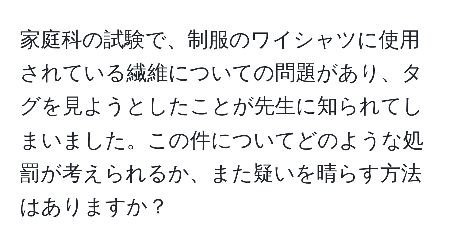 家庭科の試験で、制服のワイシャツに使用されている繊維についての問題があり、タグを見ようとしたことが先生に知られてしまいました。この件についてどのような処罰が考えられるか、また疑いを晴らす方法はありますか？