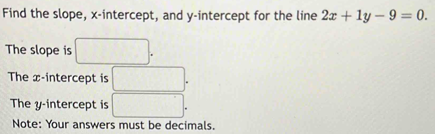 Find the slope, x-intercept, and y-intercept for the line 2x+1y-9=0. 
The slope is □ . 
The x-intercept is □ 
The y-intercept is □. 
Note: Your answers must be decimals.