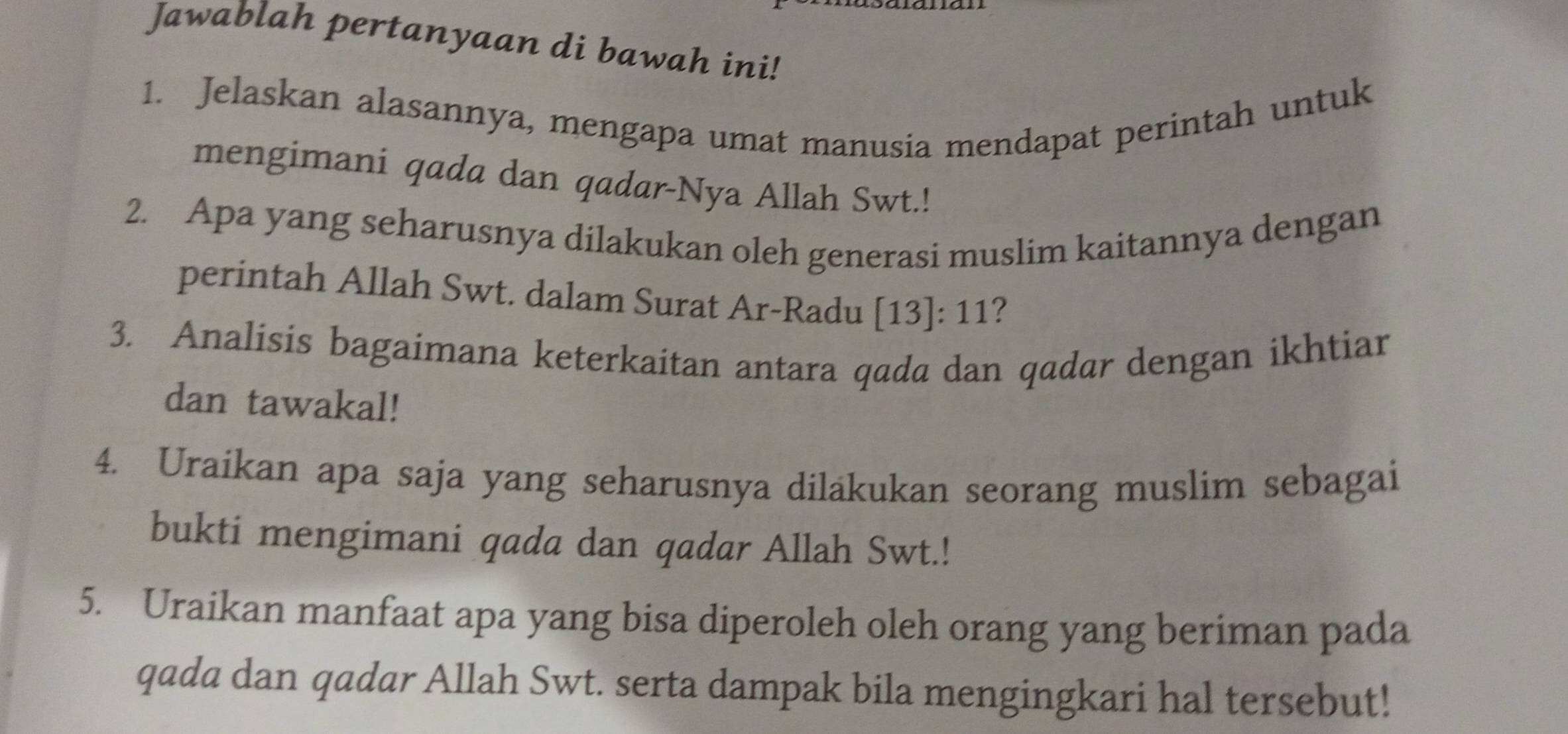 Jawablah pertanyaan di bawah ini! 
1. Jelaskan alasannya, mengapa umat manusia mendapat perintah untuk 
mengimani qada dan qadar-Nya Allah Swt.! 
2. Apa yang seharusnya dilakukan oleh generasi muslim kaitannya dengan 
perintah Allah Swt. dalam Surat Ar-Radu [13]: 11? 
3. Analisis bagaimana keterkaitan antara qada dan qadar dengan ikhtiar 
dan tawakal! 
4. Uraikan apa saja yang seharusnya diläkukan seorang muslim sebagai 
bukti mengimani qada dan qadar Allah Swt.! 
5. Uraikan manfaat apa yang bisa diperoleh oleh orang yang beriman pada 
qada dan qadar Allah Swt. serta dampak bila mengingkari hal tersebut!