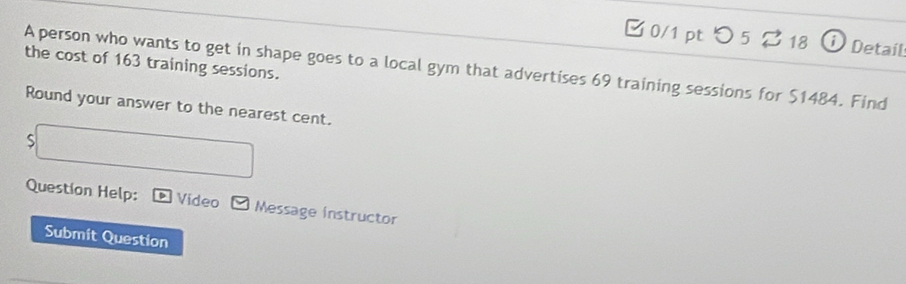 □ 0/1 pt つ 5% 18 i Detail 
the cost of 163 training sessions. 
A person who wants to get in shape goes to a local gym that advertises 69 training sessions for $1484. Find 
Round your answer to the nearest cent. 
S 
Question Help: Video Message instructor 
Submit Question