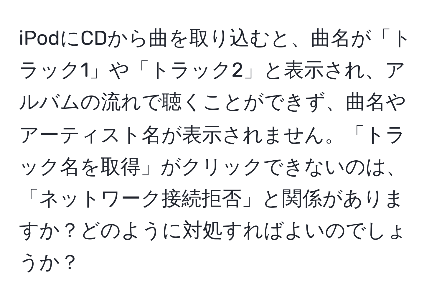 iPodにCDから曲を取り込むと、曲名が「トラック1」や「トラック2」と表示され、アルバムの流れで聴くことができず、曲名やアーティスト名が表示されません。「トラック名を取得」がクリックできないのは、「ネットワーク接続拒否」と関係がありますか？どのように対処すればよいのでしょうか？