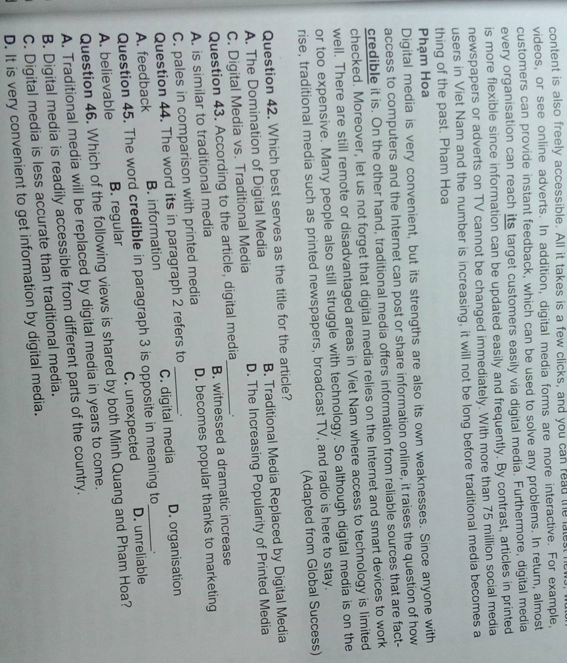 content is also freely accessible. All it takes is a few clicks, and you can read the lalesthe
videos, or see online adverts. In addition, digital media forms are more interactive. For example,
customers can provide instant feedback, which can be used to solve any problems. In return, almost
every organisation can reach its target customers easily via digital media. Furthermore, digital media
is more flexible since information can be updated easily and frequently. By contrast, articles in printed
newspapers or adverts on TV cannot be changed immediately. With more than 75 million social media
users in Viet Nam and the number is increasing, it will not be long before traditional media becomes a
thing of the past. Pham Hoa
Phạm Hoa
Digital media is very convenient, but its strengths are also its own weaknesses. Since anyone with
access to computers and the Internet can post or share information online, it raises the question of how
credible it is. On the other hand, traditional media offers information from reliable sources that are fact-
checked. Moreover, let us not forget that digital media relies on the Internet and smart devices to work
well. There are still remote or disadvantaged areas in Viet Nam where access to technology is limited
or too expensive. Many people also still struggle with technology. So although digital media is on the
rise, traditional media such as printed newspapers, broadcast TV, and radio is here to stay.
(Adapted from Global Success)
Question 42. Which best serves as the title for the article?
A. The Domination of Digital Media B. Traditional Media Replaced by Digital Media
C. Digital Media vs. Traditional Media _D. The Increasing Popularity of Printed Media
Question 43. According to the article, digital media
.
A. is similar to traditional media B. witnessed a dramatic increase
C. pales in comparison with printed media D. becomes popular thanks to marketing
Question 44. The word its in paragraph 2 refers to .
A. feedback B. information _C. digital media D. organisation
Question 45. The word credible in paragraph 3 is opposite in meaning to .
A. believable B. regular C. unexpected D. unreliable
Question 46. Which of the following views is shared by both Minh Quang and Pham Hoa?
A. Traditional media will be replaced by digital media in years to come.
B. Digital media is readily accessible from different parts of the country.
C. Digital media is less accurate than traditional media.
D. It is very convenient to get information by digital media.