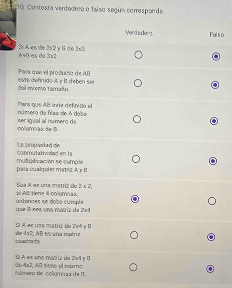 Contesta verdadero o falso según corresponda
Verdadero Falso
Sì A es de 3x2 y B de SXS
A+B e x2
Para que el producto de AB
este definido A y B deben ser
del mismo tamaño.
Para que AB este definido el
número de filas de A debe
ser igual al numero de
columnas de B.
La propiedad de
conmutatividad en la
multiplicación se cumple
para cualquier matriz A y B
Sea A es una matriz de 3* 2, 
si AB tiene 4 columnas,
entonces se debe cumplir
que B sea una matriz de 2* 4
Sì A es una matriz de 2* 4 yB
de 4x2, AB es una matriz
cuadrada.
Si A es una matriz de 2* 4 y B
de 4* 2 AB tiene el mismo
número de columnas de B.