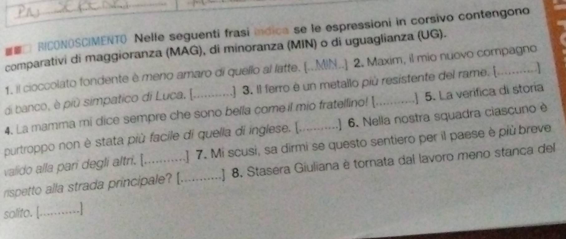 RICONOSCIMENTO Nelle seguenti frasí indica se le espressioni in corsivo contengono 
comparativi di maggioranza (MAG), di minoranza (MIN) o di uguaglianza (UG). 
J 
1. il cioccolato fondente è meno amaro di quello al latte. [..MIN..] 2. Maxim, il mio nuovo compagno 
di banco, è più simpatico di Luca, [._ ] 3. Il ferro è un metallo più resistente del rame. [ 
4. La mamma mi dice sempre che sono bella come il mio fratellino! [. ] 5. La verífica di storia 
purtroppo non è stata più facile di quella di inglese. [, ..] 6. Nella nostra squadra ciascuno è 
valido alla pari degli altri. [...... ] 7. Mi scusi, sa dirmi se questo sentiero per il paese è più breve 
rispetto alla strada principale? [._ .] 8. Stasera Giuliana è tornata dal lavoro meno stanca del 
solito. [...........]