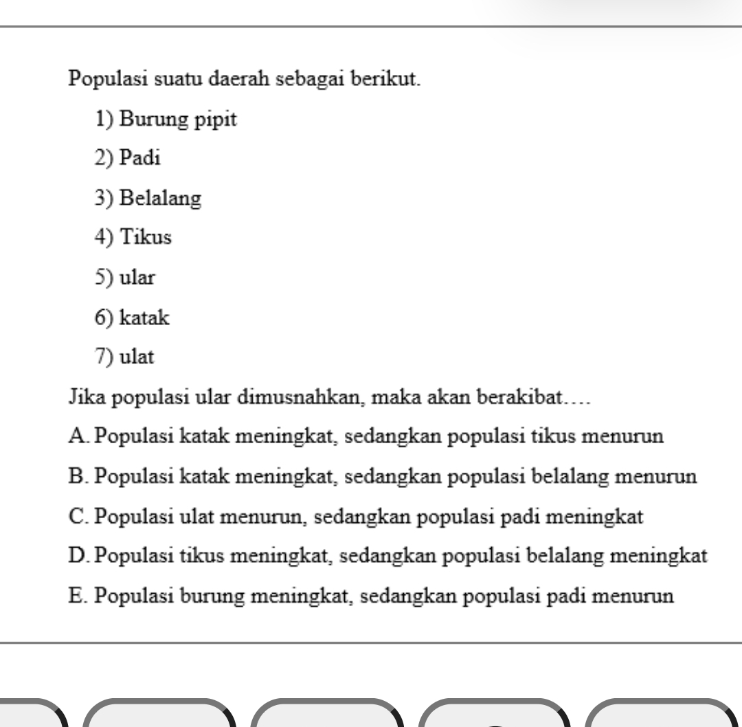 Populasi suatu daerah sebagai berikut.
1) Burung pipit
2) Padi
3) Belalang
4) Tikus
5) ular
6) katak
7) ulat
Jika populasi ular dimusnahkan, maka akan berakibat…..
A. Populasi katak meningkat, sedangkan populasi tikus menurun
B. Populasi katak meningkat, sedangkan populasi belalang menurun
C. Populasi ulat menurun, sedangkan populasi padi meningkat
D. Populasi tikus meningkat, sedangkan populasi belalang meningkat
E. Populasi burung meningkat, sedangkan populasi padi menurun