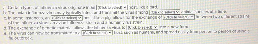 Certain types of influenza virus originate in an (Click to select) host, like a bird. 
b. The avian influenza virus may typically infect and transmit the virus among[(Click to select) ✔ animal species at a time. 
c. In some instances, an [(Click to select) ✔] host, like a pig, allows for the exchange of (Click to select) ν between two different strains 
of the influenza virus: an avian influenza strain and a human virus strain. 
d. The exchange of genetic material allows the influenza virus to (Click to select) ✔ into a new form. 
e. The virus can now be transmitted to a (Click to select) host, such as humans, and spread easily from person to person causing a 
flu outbreak.