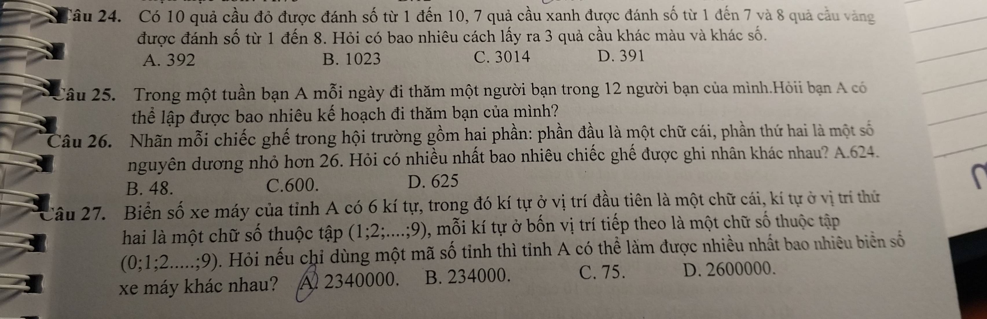 Có 10 quả cầu đỏ được đánh số từ 1 đến 10, 7 quả cầu xanh được đánh số từ 1 đến 7 và 8 quả cầu vàng
được đánh số từ 1 đến 8. Hỏi có bao nhiêu cách lấy ra 3 quả cầu khác màu và khác số.
A. 392 B. 1023 C. 3014 D. 391
Câu 25. Trong một tuần bạn A mỗi ngày đi thăm một người bạn trong 12 người bạn của mình.Hỏii bạn A có
thể lập được bao nhiêu kế hoạch đi thăm bạn của mình?
Câu 26. Nhãn mỗi chiếc ghế trong hội trường gồm hai phần: phần đầu là một chữ cái, phần thứ hai là một số
nguyên dương nhỏ hơn 26. Hỏi có nhiều nhất bao nhiêu chiếc ghế được ghi nhân khác nhau? A. 624.
B. 48. C. 600.
D. 625
Câu 27. Biển số xe máy của tỉnh A có 6 kí tự, trong đó kí tự ở vị trí đầu tiên là một chữ cái, kí tự ở vị trí thứ
hai là một chữ số thuộc tập (1:2;....; 9), 0, mỗi kí tự ở bốn vị trí tiếp theo là một chữ số thuộc tập
(0; 1; 2.....;9). Hỏi nếu chỉ dùng một mã số tỉnh thì tỉnh A có thể làm được nhiều nhất bao nhiêu biển số
xe máy khác nhau? A 2340000. B. 234000.
C. 75. D. 2600000.